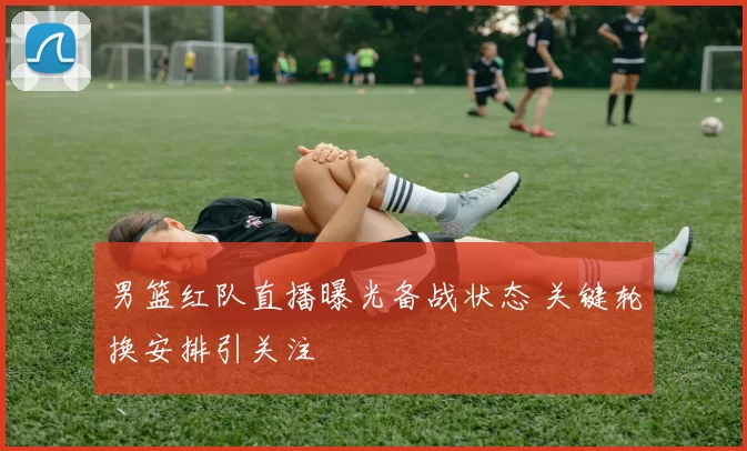 男篮红队直播曝光备战状态 关键轮换安排引关注