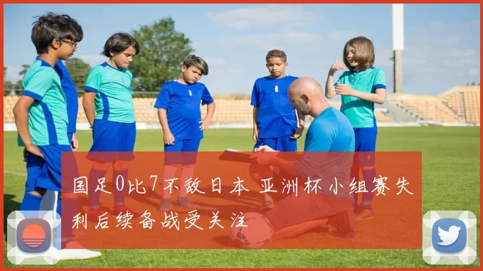 国足0比7不敌日本 亚洲杯小组赛失利后续备战受关注