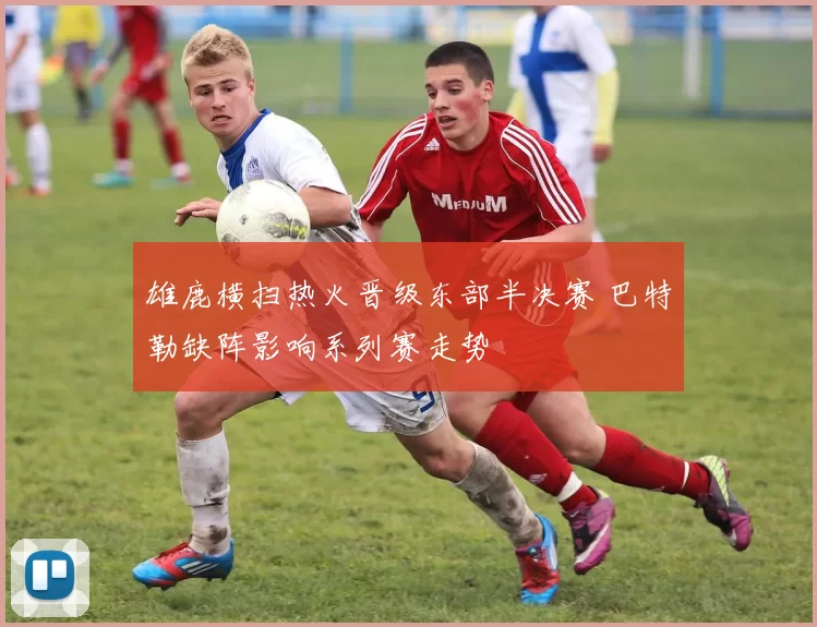 雄鹿横扫热火晋级东部半决赛 巴特勒缺阵影响系列赛走势