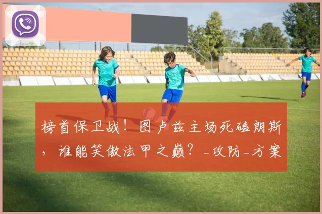 榜首保卫战！图卢兹主场死磕朗斯，谁能笑傲法甲之巅？_攻防_方案_战术