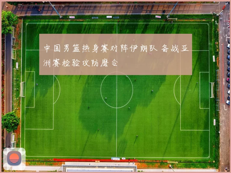 中国男篮热身赛对阵伊朗队 备战亚洲赛检验攻防磨合