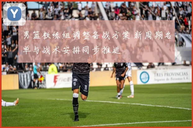 男篮教练组调整备战方案 新周期名单与战术安排同步推进