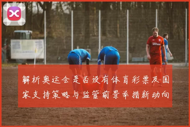 解析奥运会是否设有体育彩票及国家支持策略与监管前景举措新动向